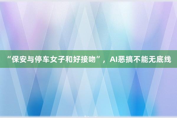 “保安与停车女子和好接吻”，AI恶搞不能无底线