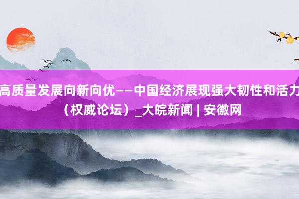 高质量发展向新向优——中国经济展现强大韧性和活力（权威论坛）_大皖新闻 | 安徽网