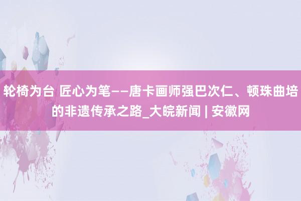 轮椅为台 匠心为笔——唐卡画师强巴次仁、顿珠曲培的非遗传承之路_大皖新闻 | 安徽网