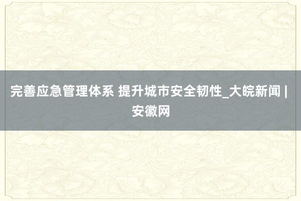 完善应急管理体系 提升城市安全韧性_大皖新闻 | 安徽网