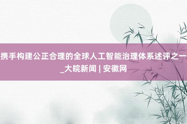 携手构建公正合理的全球人工智能治理体系述评之一_大皖新闻 | 安徽网