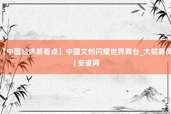 【中国经济新看点】中国文创闪耀世界舞台_大皖新闻 | 安徽网