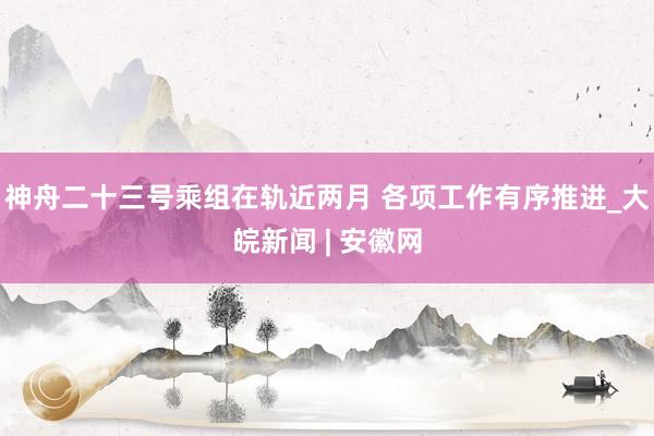 神舟二十三号乘组在轨近两月 各项工作有序推进_大皖新闻 | 安徽网