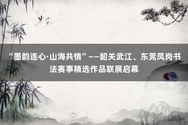 “墨韵连心·山海共情”——韶关武江、东莞凤岗书法赛事精选作品联展启幕