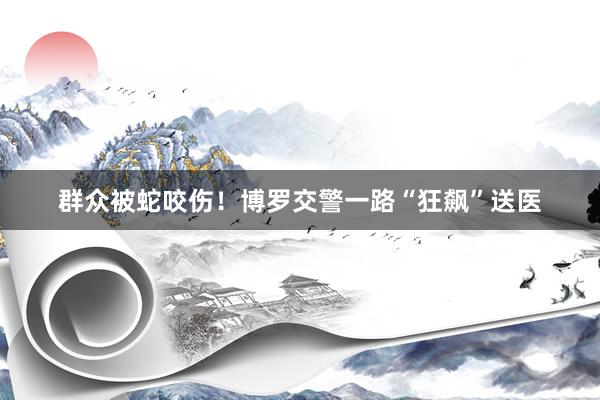 群众被蛇咬伤！博罗交警一路“狂飙”送医