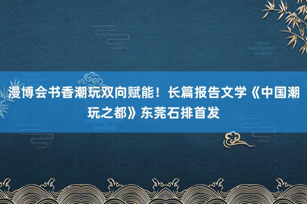 漫博会书香潮玩双向赋能！长篇报告文学《中国潮玩之都》东莞石排首发