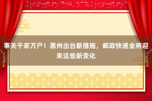 事关千家万户！惠州出台新措施，邮政快递业将迎来这些新变化