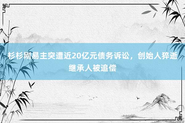杉杉刚易主突遭近20亿元债务诉讼，创始人猝逝继承人被追偿