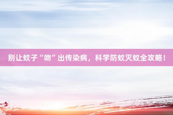 别让蚊子“吻”出传染病，科学防蚊灭蚊全攻略！