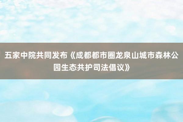 五家中院共同发布《成都都市圈龙泉山城市森林公园生态共护司法倡议》
