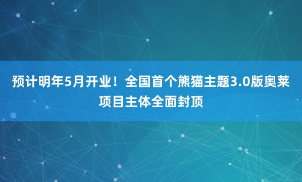 预计明年5月开业！全国首个熊猫主题3.0版奥莱项目主体全面封顶