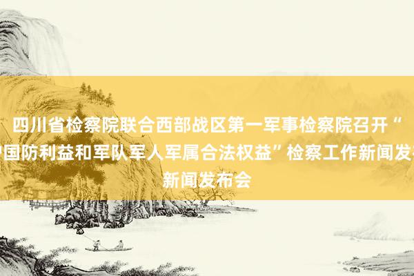 四川省检察院联合西部战区第一军事检察院召开“维护国防利益和军队军人军属合法权益”检察工作新闻发布会