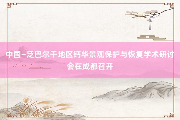 中国—泛巴尔干地区钙华景观保护与恢复学术研讨会在成都召开