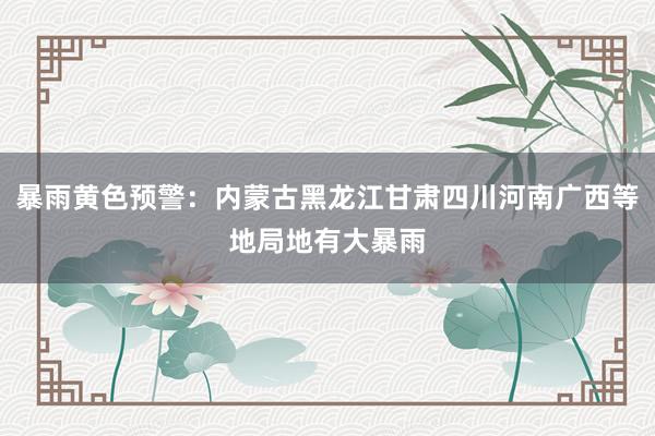 暴雨黄色预警：内蒙古黑龙江甘肃四川河南广西等地局地有大暴雨