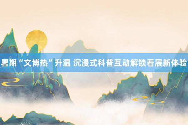 暑期“文博热”升温 沉浸式科普互动解锁看展新体验