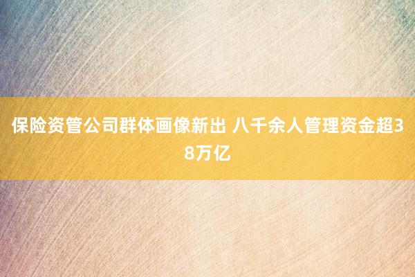 保险资管公司群体画像新出 八千余人管理资金超38万亿