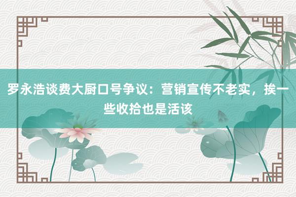 罗永浩谈费大厨口号争议：营销宣传不老实，挨一些收拾也是活该