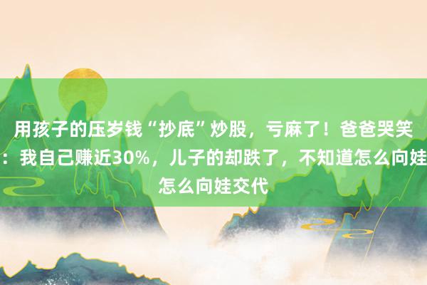 用孩子的压岁钱“抄底”炒股，亏麻了！爸爸哭笑不得：我自己赚近30%，儿子的却跌了，不知道怎么向娃交代