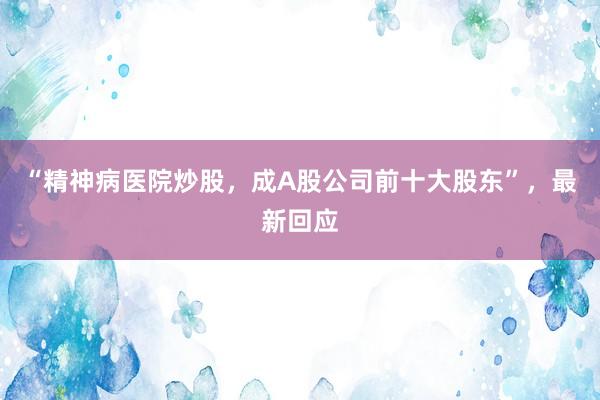 “精神病医院炒股，成A股公司前十大股东”，最新回应