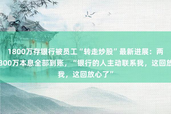 1800万存银行被员工“转走炒股”最新进展：两储户1800万本息全部到账，“银行的人主动联系我，这回放心了”