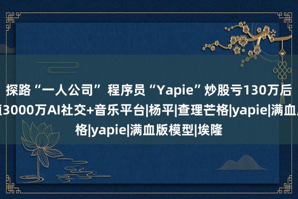 探路“一人公司” 程序员“Yapie”炒股亏130万后 搭建出估值3000万AI社交+音乐平台|杨平|查理芒格|yapie|满血版模型|埃隆