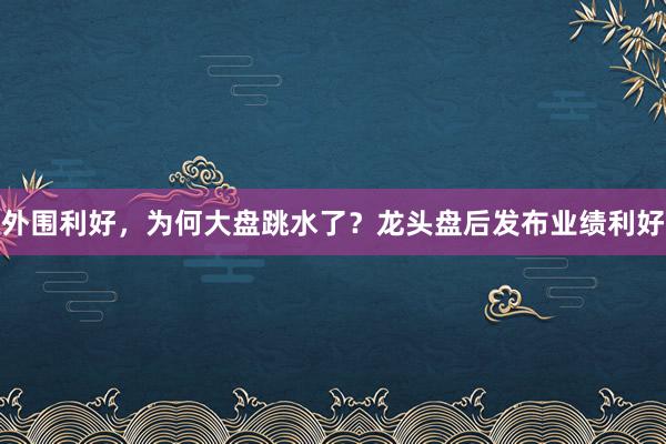 外围利好，为何大盘跳水了？龙头盘后发布业绩利好