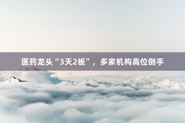 医药龙头“3天2板”，多家机构高位倒手