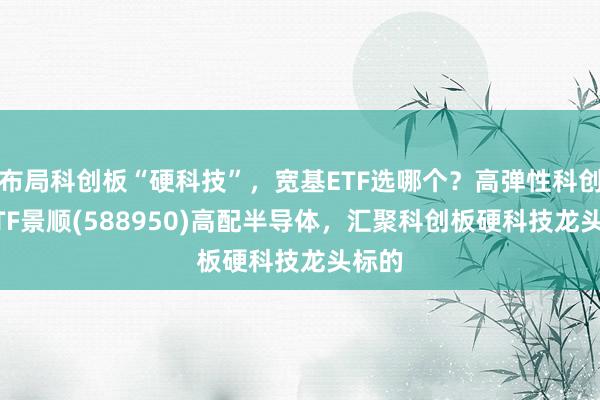 布局科创板“硬科技”,宽基ETF选哪个?高弹性科创50ETF景顺(588950)高配半导体,汇聚科创板硬科技龙头标的