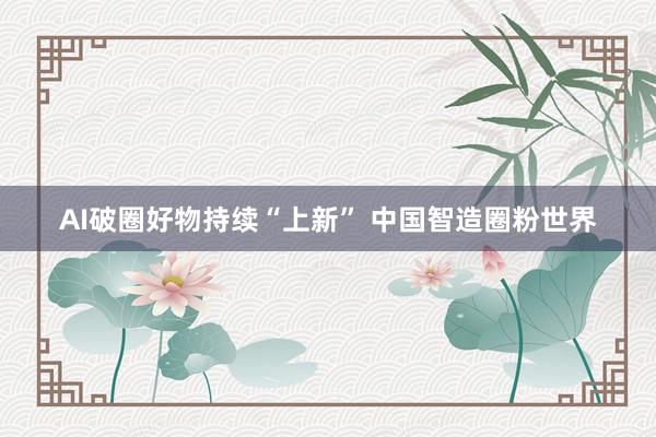 AI破圈好物持续“上新” 中国智造圈粉世界