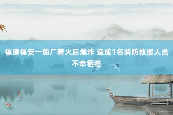 福建福安一船厂着火后爆炸 造成1名消防救援人员不幸牺牲