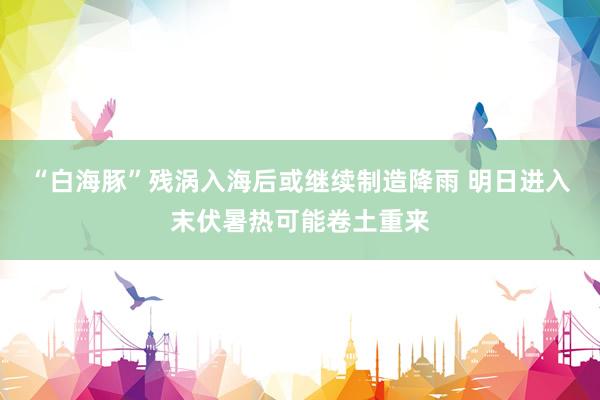 “白海豚”残涡入海后或继续制造降雨 明日进入末伏暑热可能卷土重来