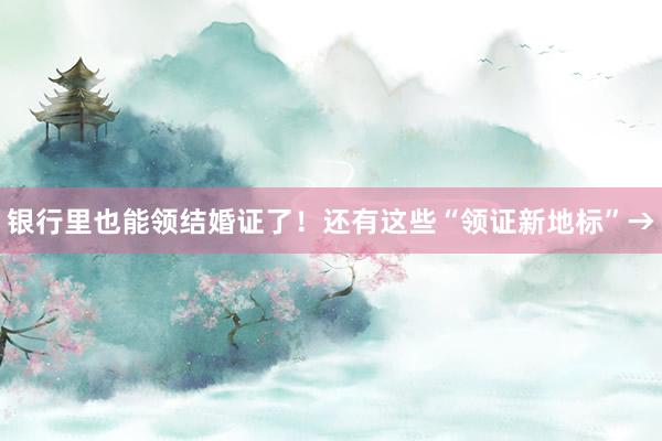 银行里也能领结婚证了！还有这些“领证新地标”→
