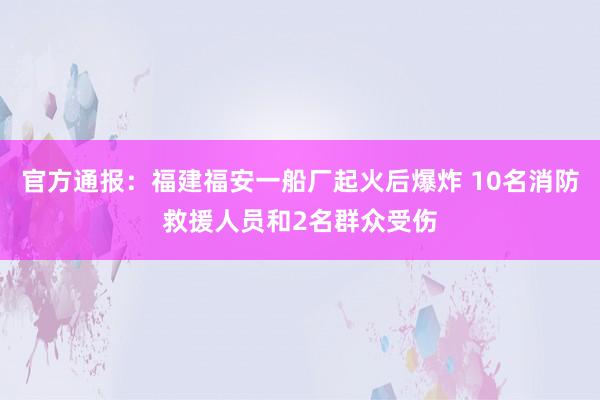 官方通报：福建福安一船厂起火后爆炸 10名消防救援人员和2名群众受伤
