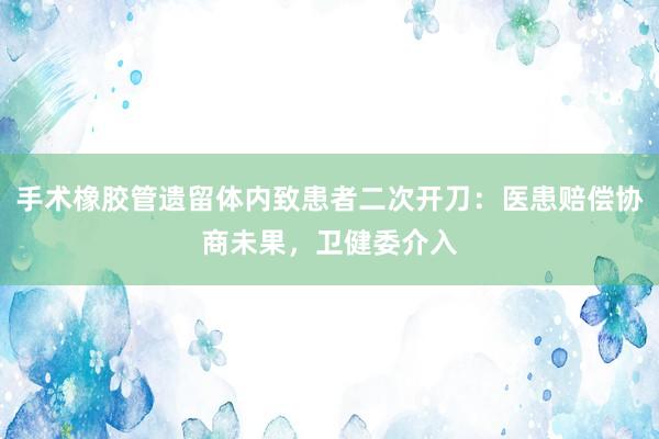 手术橡胶管遗留体内致患者二次开刀：医患赔偿协商未果，卫健委介入