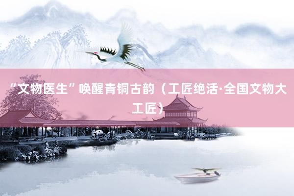 “文物医生”唤醒青铜古韵（工匠绝活·全国文物大工匠）