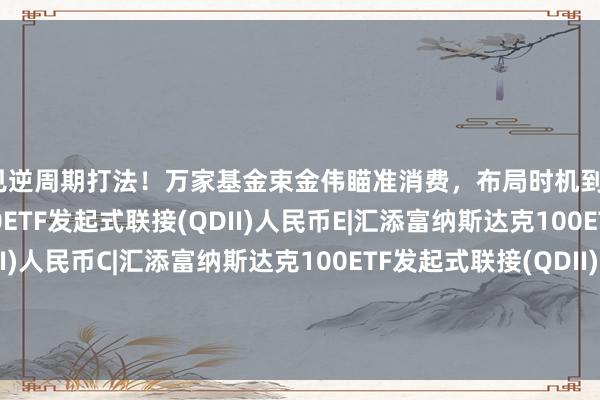 又见逆周期打法！万家基金束金伟瞄准消费，布局时机到了？|汇添富纳斯达克100ETF发起式联接(QDII)人民币E|汇添富纳斯达克100ETF发起式联接(QDII)人民币C|汇添富纳斯达克100ETF发起式联接(QDII)人民币A|嘉实纳斯达克100ETF发起联接(QDII)A人民币|嘉实纳斯达克100ETF发起联接(QDII)C人民币