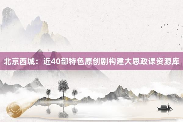 北京西城：近40部特色原创剧构建大思政课资源库