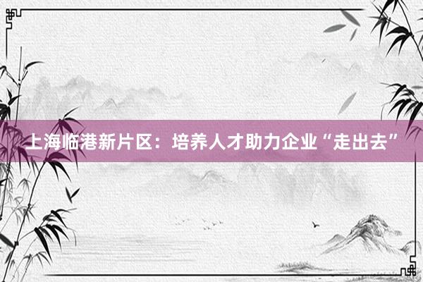 上海临港新片区：培养人才助力企业“走出去”