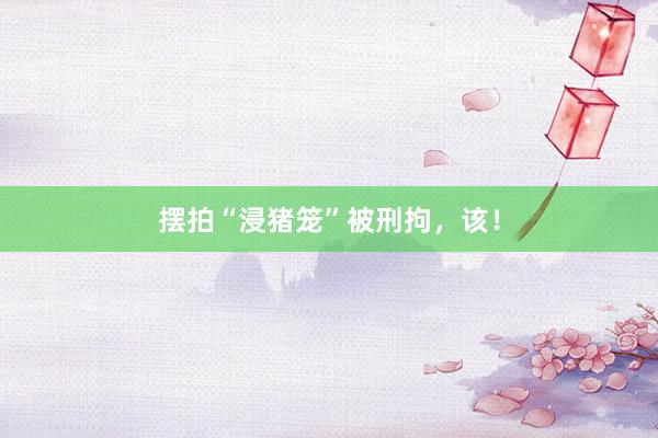 摆拍“浸猪笼”被刑拘，该！