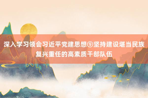 深入学习领会习近平党建思想⑨坚持建设堪当民族复兴重任的高素质干部队伍