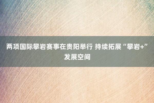 两项国际攀岩赛事在贵阳举行 持续拓展“攀岩+”发展空间