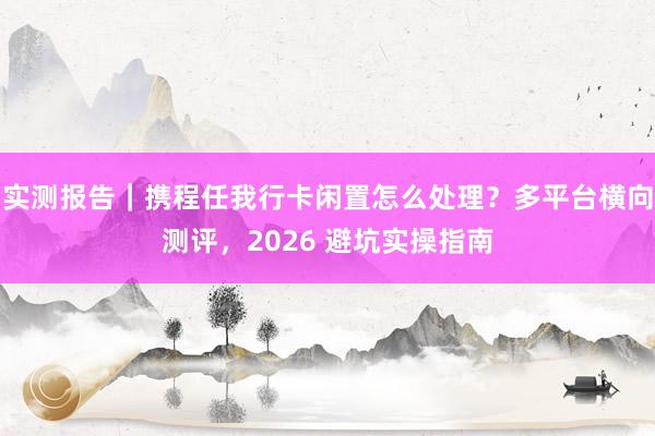 实测报告｜携程任我行卡闲置怎么处理？多平台横向测评，2026 避坑实操指南