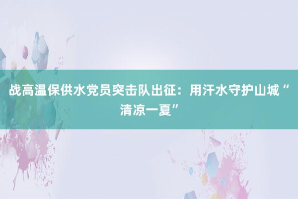 战高温保供水党员突击队出征：用汗水守护山城“清凉一夏”