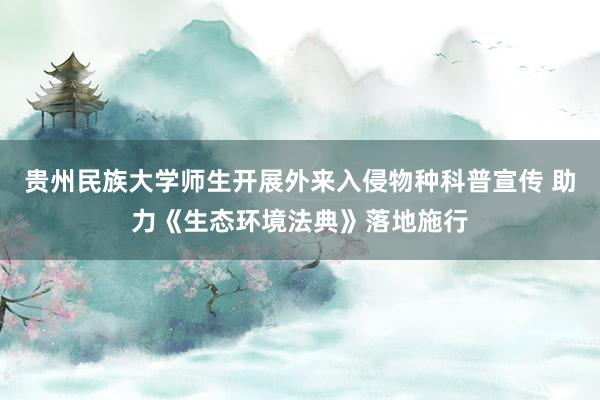 贵州民族大学师生开展外来入侵物种科普宣传 助力《生态环境法典》落地施行