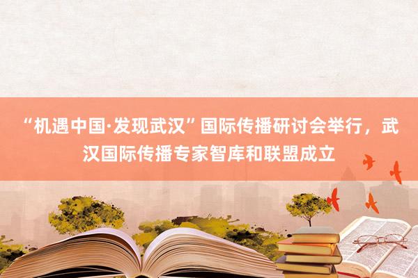 “机遇中国·发现武汉”国际传播研讨会举行，武汉国际传播专家智库和联盟成立