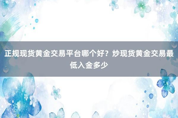 正规现货黄金交易平台哪个好？炒现货黄金交易最低入金多少