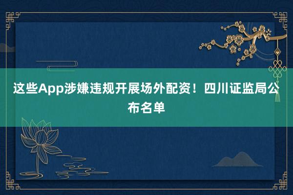 这些App涉嫌违规开展场外配资！四川证监局公布名单