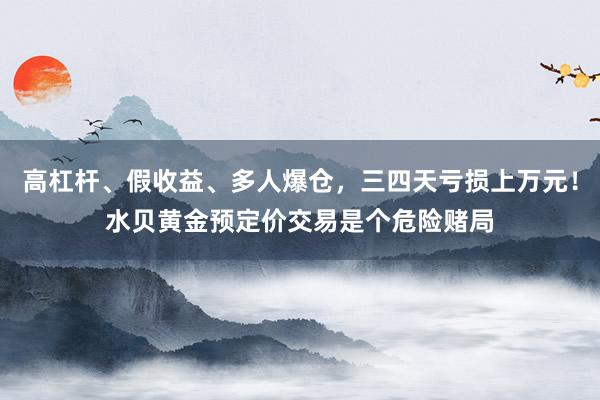 高杠杆、假收益、多人爆仓，三四天亏损上万元！水贝黄金预定价交易是个危险赌局