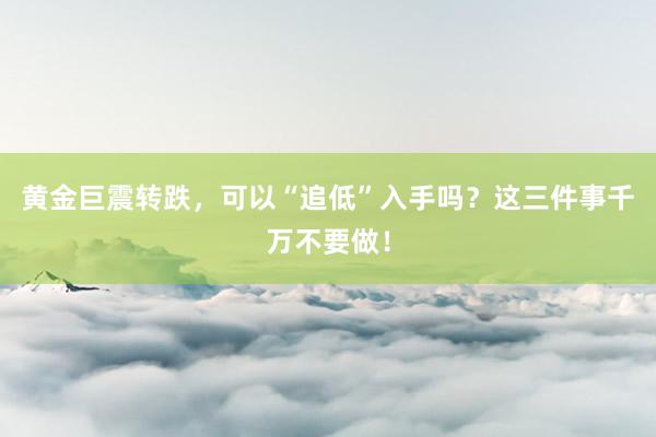 黄金巨震转跌，可以“追低”入手吗？这三件事千万不要做！
