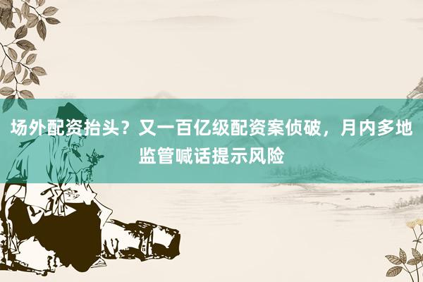 场外配资抬头?又一百亿级配资案侦破,月内多地监管喊话提示风险